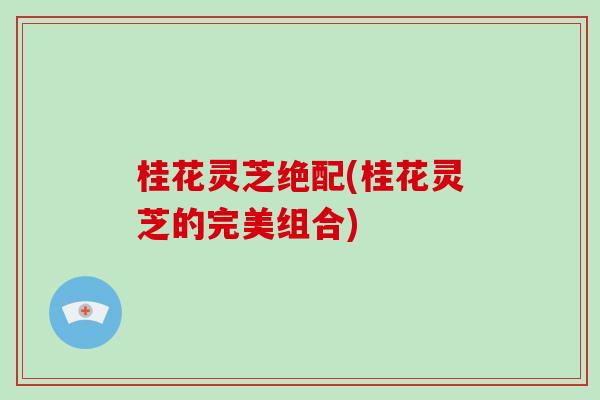 桂花灵芝绝配(桂花灵芝的完美组合)-第1张图片-破壁灵芝孢子粉研究指南