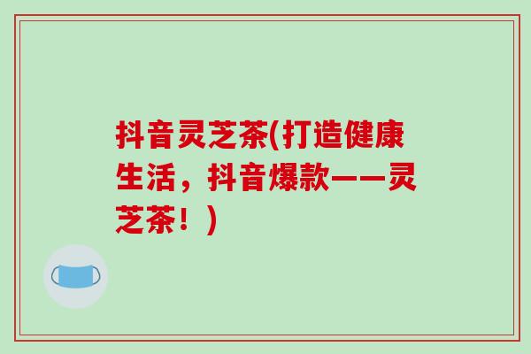 抖音灵芝茶(打造健康生活,抖音爆款——灵芝茶!)-第1张图片-破壁灵芝孢子粉研究指南 抖音灵芝茶(打造健康生活,抖音爆款——灵芝茶!)-第1张图片-破壁灵芝孢子粉研究指南