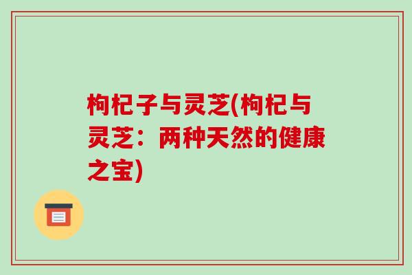 枸杞子与灵芝(枸杞与灵芝:两种天然的健康之宝)-第1张图片-破壁灵芝孢子粉研究指南 枸杞子与灵芝(枸杞与灵芝:两种天然的健康之宝)-第1张图片-破壁灵芝孢子粉研究指南
