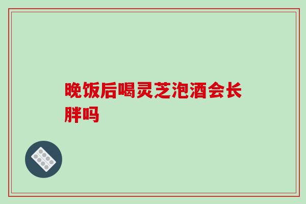 晚饭后喝灵芝泡酒会长胖吗-第1张图片-破壁灵芝孢子粉研究指南