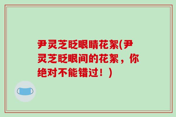 尹灵芝眨眼睛花絮(尹灵芝眨眼间的花絮,你绝对不能错过!)-第1张图片-破壁灵芝孢子粉研究指南 尹灵芝眨眼睛花絮(尹灵芝眨眼间的花絮,你绝对不能错过!)-第1张图片-破壁灵芝孢子粉研究指南