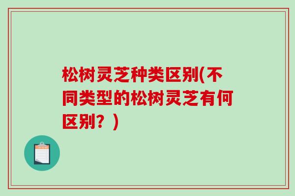 松树灵芝种类区别(不同类型的松树灵芝有何区别？)-第1张图片-破壁灵芝孢子粉研究指南
