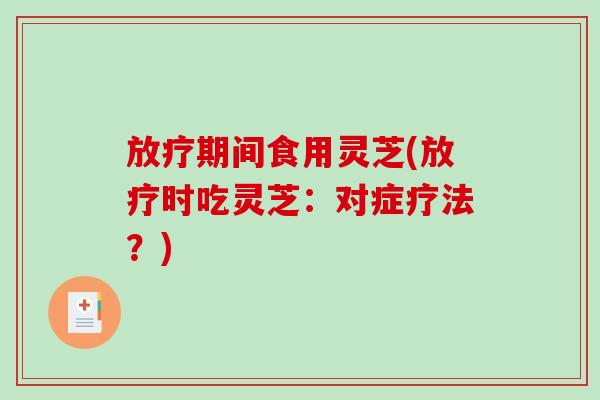 放疗期间食用灵芝(放疗时吃灵芝：对症疗法？)-第1张图片-破壁灵芝孢子粉研究指南