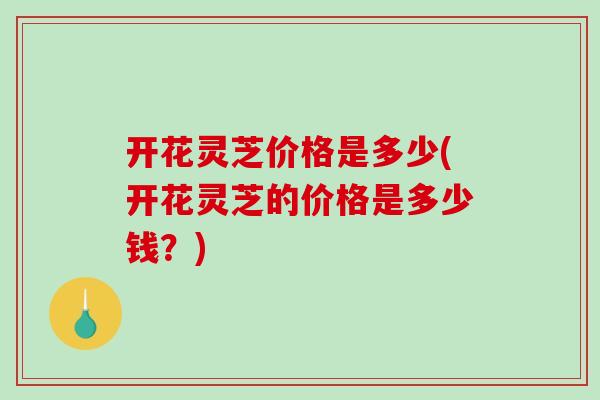 开花灵芝价格是多少(开花灵芝的价格是多少钱?)-第1张图片-破壁灵芝孢子粉研究指南 开花灵芝价格是多少(开花灵芝的价格是多少钱?)-第1张图片-破壁灵芝孢子粉研究指南