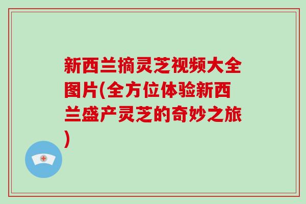 新西兰摘灵芝视频大全图片(全方位体验新西兰盛产灵芝的奇妙之旅)-第1张图片-破壁灵芝孢子粉研究指南