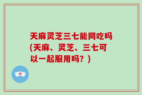 天麻灵芝三七能同吃吗(天麻、灵芝、三七可以一起服用吗?)-第1张图片-破壁灵芝孢子粉研究指南 天麻灵芝三七能同吃吗(天麻、灵芝、三七可以一起服用吗?)-第1张图片-破壁灵芝孢子粉研究指南