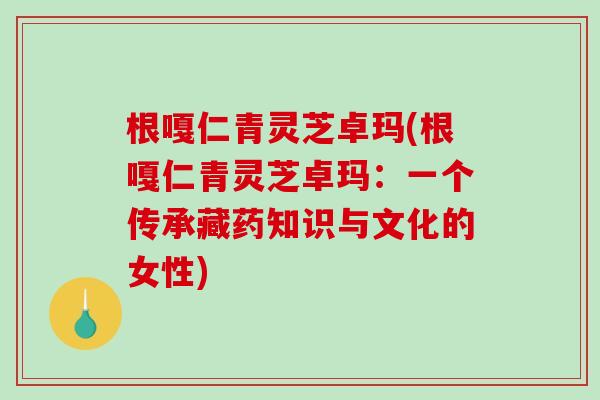 根嘎仁青灵芝卓玛(根嘎仁青灵芝卓玛:一个传承藏药知识与文化的女性)-第1张图片-破壁灵芝孢子粉研究指南 根嘎仁青灵芝卓玛(根嘎仁青灵芝卓玛:一个传承藏药知识与文化的女性)-第1张图片-破壁灵芝孢子粉研究指南