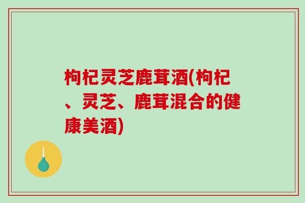 枸杞灵芝鹿茸酒(枸杞、灵芝、鹿茸混合的健康美酒)-第1张图片-破壁灵芝孢子粉研究指南
