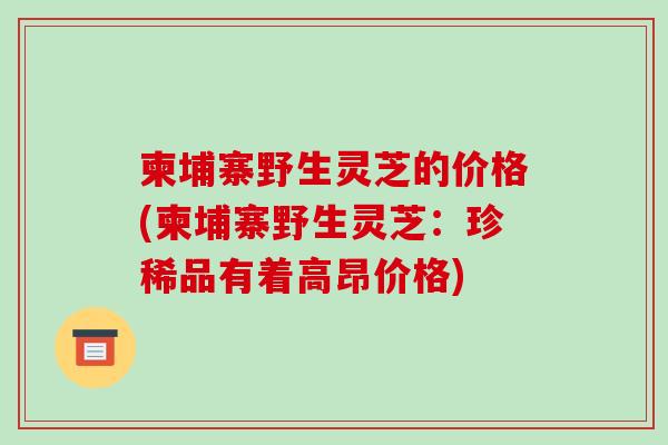 柬埔寨野生灵芝的价格(柬埔寨野生灵芝:珍稀品有着高昂价格)-第1张图片-破壁灵芝孢子粉研究指南 柬埔寨野生灵芝的价格(柬埔寨野生灵芝:珍稀品有着高昂价格)-第1张图片-破壁灵芝孢子粉研究指南