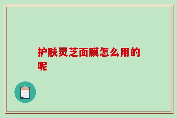 护肤灵芝面膜怎么用的呢-第1张图片-破壁灵芝孢子粉研究指南