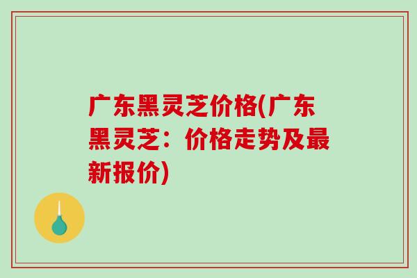 广东黑灵芝价格(广东黑灵芝:价格走势及最新报价)-第1张图片-破壁灵芝孢子粉研究指南 广东黑灵芝价格(广东黑灵芝:价格走势及最新报价)-第1张图片-破壁灵芝孢子粉研究指南