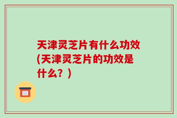 天津灵芝片有什么功效(天津灵芝片的功效是什么?)-第1张图片-破壁灵芝孢子粉研究指南 天津灵芝片有什么功效(天津灵芝片的功效是什么?)-第1张图片-破壁灵芝孢子粉研究指南
