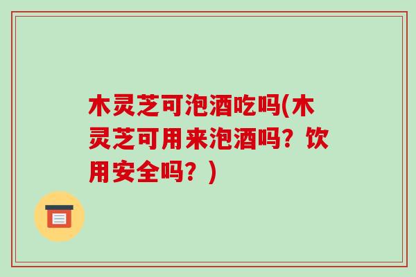 木灵芝可泡酒吃吗(木灵芝可用来泡酒吗？饮用安全吗？)-第1张图片-破壁灵芝孢子粉研究指南