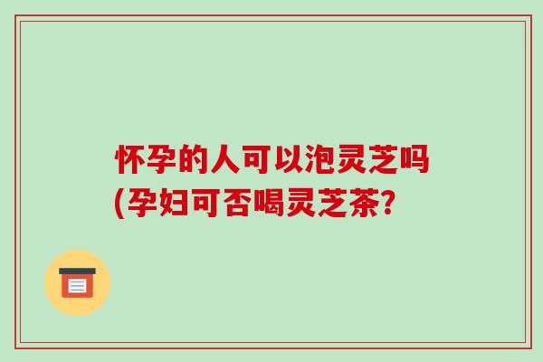 怀孕的人可以泡灵芝吗(孕妇可否喝灵芝茶？-第1张图片-破壁灵芝孢子粉研究指南