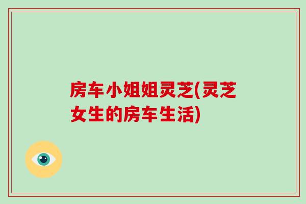 房车小姐姐灵芝(灵芝女生的房车生活)-第1张图片-破壁灵芝孢子粉研究指南 房车小姐姐灵芝(灵芝女生的房车生活)-第1张图片-破壁灵芝孢子粉研究指南