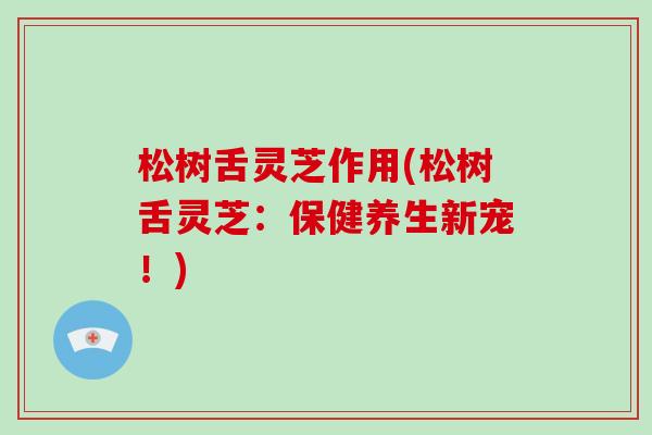松树舌灵芝作用(松树舌灵芝:保健养生新宠!)-第1张图片-破壁灵芝孢子粉研究指南 松树舌灵芝作用(松树舌灵芝:保健养生新宠!)-第1张图片-破壁灵芝孢子粉研究指南