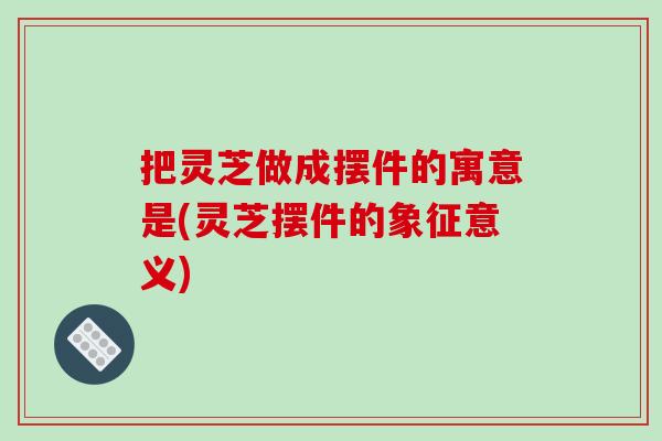 把灵芝做成摆件的寓意是(灵芝摆件的象征意义)-第1张图片-破壁灵芝孢子粉研究指南 把灵芝做成摆件的寓意是(灵芝摆件的象征意义)-第1张图片-破壁灵芝孢子粉研究指南