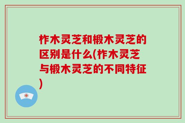 柞木灵芝和椴木灵芝的区别是什么(柞木灵芝与椴木灵芝的不同特征)-第1张图片-破壁灵芝孢子粉研究指南