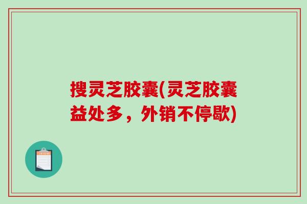 搜灵芝胶囊(灵芝胶囊益处多，外销不停歇)-第1张图片-破壁灵芝孢子粉研究指南