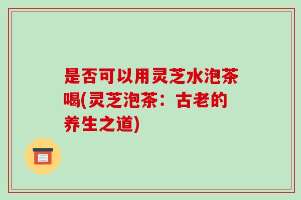 是否可以用灵芝水泡茶喝(灵芝泡茶:古老的养生之道)-第1张图片-破壁灵芝孢子粉研究指南 是否可以用灵芝水泡茶喝(灵芝泡茶:古老的养生之道)-第1张图片-破壁灵芝孢子粉研究指南