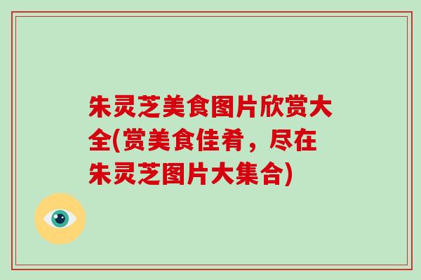 朱灵芝美食图片欣赏大全(赏美食佳肴,尽在朱灵芝图片大集合)-第1张图片-破壁灵芝孢子粉研究指南 朱灵芝美食图片欣赏大全(赏美食佳肴,尽在朱灵芝图片大集合)-第1张图片-破壁灵芝孢子粉研究指南