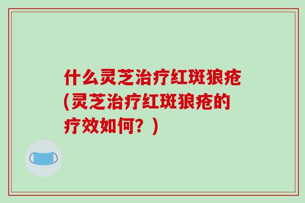 什么灵芝治疗红斑狼疮(灵芝治疗红斑狼疮的疗效如何?)-第1张图片-破壁灵芝孢子粉研究指南 什么灵芝治疗红斑狼疮(灵芝治疗红斑狼疮的疗效如何?)-第1张图片-破壁灵芝孢子粉研究指南