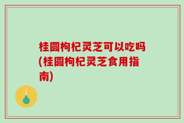 桂圆枸杞灵芝可以吃吗(桂圆枸杞灵芝食用指南)-第1张图片-破壁灵芝孢子粉研究指南