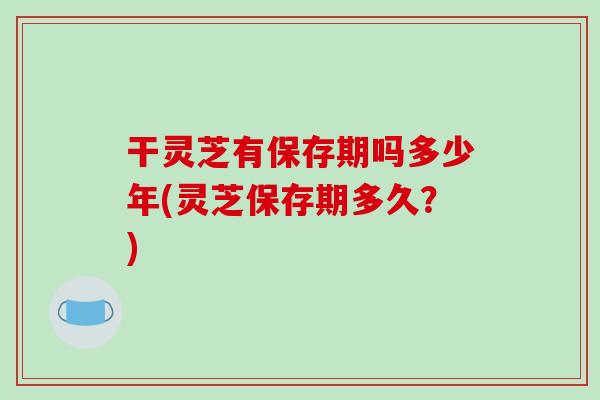 干灵芝有保存期吗多少年(灵芝保存期多久?)-第1张图片-破壁灵芝孢子粉研究指南 干灵芝有保存期吗多少年(灵芝保存期多久?)-第1张图片-破壁灵芝孢子粉研究指南