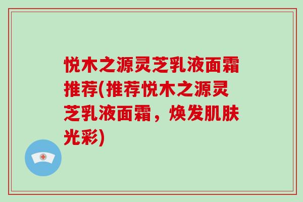 悦木之源灵芝乳液面霜推荐(推荐悦木之源灵芝乳液面霜,焕发肌肤光彩)-第1张图片-破壁灵芝孢子粉研究指南 悦木之源灵芝乳液面霜推荐(推荐悦木之源灵芝乳液面霜,焕发肌肤光彩)-第1张图片-破壁灵芝孢子粉研究指南