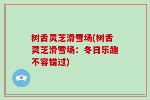 树舌灵芝滑雪场(树舌灵芝滑雪场:冬日乐趣不容错过)-第1张图片-破壁灵芝孢子粉研究指南 树舌灵芝滑雪场(树舌灵芝滑雪场:冬日乐趣不容错过)-第1张图片-破壁灵芝孢子粉研究指南