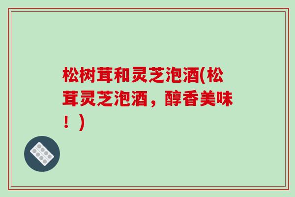 松树茸和灵芝泡酒(松茸灵芝泡酒,醇香美味!)-第1张图片-破壁灵芝孢子粉研究指南 松树茸和灵芝泡酒(松茸灵芝泡酒,醇香美味!)-第1张图片-破壁灵芝孢子粉研究指南