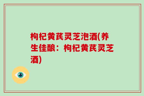 枸杞黄芪灵芝泡酒(养生佳酿：枸杞黄芪灵芝酒)-第1张图片-破壁灵芝孢子粉研究指南