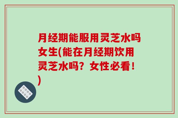 月经期能服用灵芝水吗女生(能在月经期饮用灵芝水吗？女性必看！)-第1张图片-破壁灵芝孢子粉研究指南