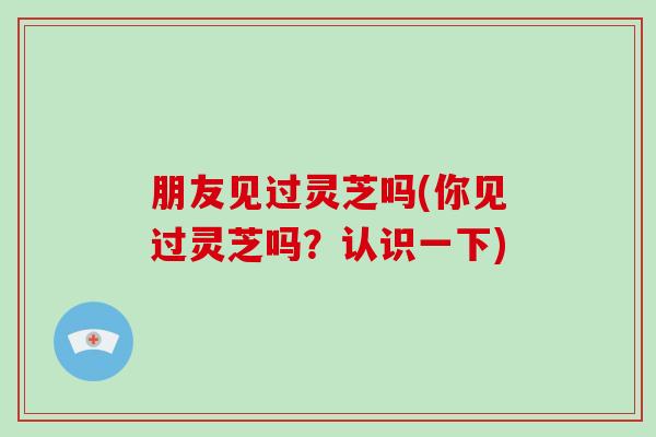 朋友见过灵芝吗(你见过灵芝吗?认识一下)-第1张图片-破壁灵芝孢子粉研究指南 朋友见过灵芝吗(你见过灵芝吗?认识一下)-第1张图片-破壁灵芝孢子粉研究指南