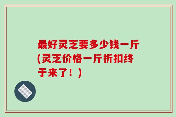 最好灵芝要多少钱一斤(灵芝价格一斤折扣终于来了!)-第1张图片-破壁灵芝孢子粉研究指南 最好灵芝要多少钱一斤(灵芝价格一斤折扣终于来了!)-第1张图片-破壁灵芝孢子粉研究指南