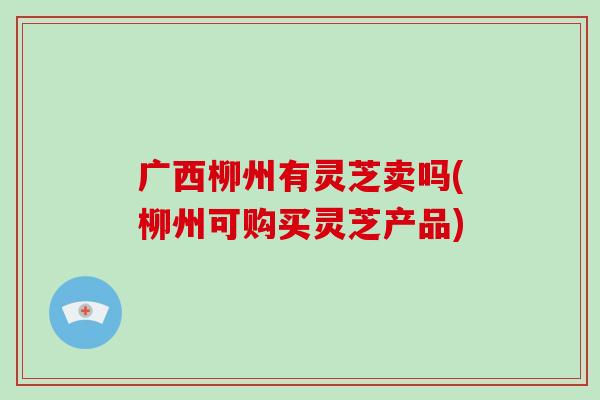 广西柳州有灵芝卖吗(柳州可购买灵芝产品)-第1张图片-破壁灵芝孢子粉研究指南