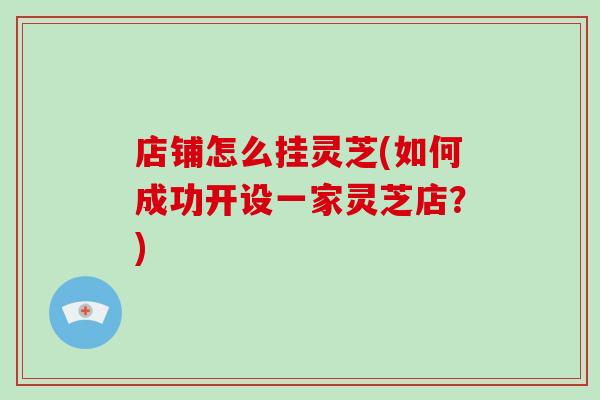 店铺怎么挂灵芝(如何成功开设一家灵芝店?)-第1张图片-破壁灵芝孢子粉研究指南 店铺怎么挂灵芝(如何成功开设一家灵芝店?)-第1张图片-破壁灵芝孢子粉研究指南