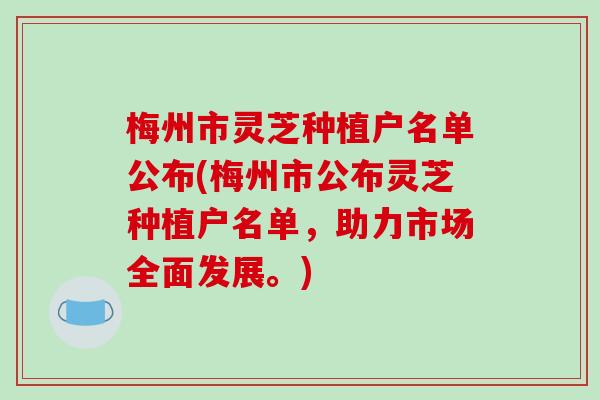 梅州市灵芝种植户名单公布(梅州市公布灵芝种植户名单,助力市场全面发展。)-第1张图片-破壁灵芝孢子粉研究指南 梅州市灵芝种植户名单公布(梅州市公布灵芝种植户名单,助力市场全面发展。)-第1张图片-破壁灵芝孢子粉研究指南
