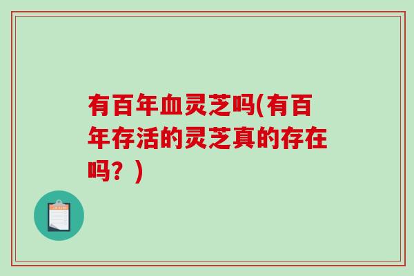 有百年血灵芝吗(有百年存活的灵芝真的存在吗?)-第1张图片-破壁灵芝孢子粉研究指南 有百年血灵芝吗(有百年存活的灵芝真的存在吗?)-第1张图片-破壁灵芝孢子粉研究指南