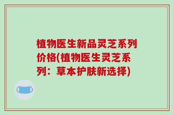 植物医生新品灵芝系列价格(植物医生灵芝系列:草本护肤新选择)-第1张图片-破壁灵芝孢子粉研究指南 植物医生新品灵芝系列价格(植物医生灵芝系列:草本护肤新选择)-第1张图片-破壁灵芝孢子粉研究指南