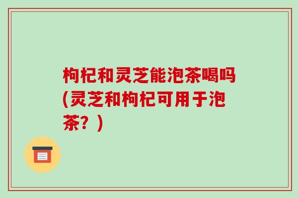 枸杞和灵芝能泡茶喝吗(灵芝和枸杞可用于泡茶?)-第1张图片-破壁灵芝孢子粉研究指南 枸杞和灵芝能泡茶喝吗(灵芝和枸杞可用于泡茶?)-第1张图片-破壁灵芝孢子粉研究指南