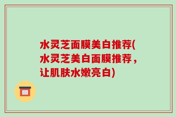 水灵芝面膜美白推荐(水灵芝美白面膜推荐，让肌肤水嫩亮白)-第1张图片-破壁灵芝孢子粉研究指南