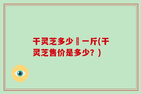 干灵芝多少銭一斤(干灵芝售价是多少？)-第1张图片-破壁灵芝孢子粉研究指南
