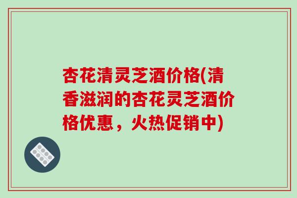 杏花清灵芝酒价格(清香滋润的杏花灵芝酒价格优惠,火热促销中)-第1张图片-破壁灵芝孢子粉研究指南 杏花清灵芝酒价格(清香滋润的杏花灵芝酒价格优惠,火热促销中)-第1张图片-破壁灵芝孢子粉研究指南