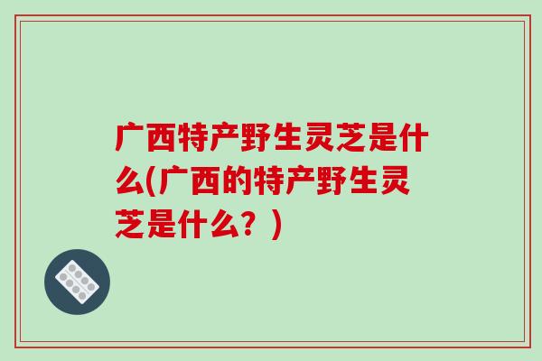 广西特产野生灵芝是什么(广西的特产野生灵芝是什么?)-第1张图片-破壁灵芝孢子粉研究指南 广西特产野生灵芝是什么(广西的特产野生灵芝是什么?)-第1张图片-破壁灵芝孢子粉研究指南