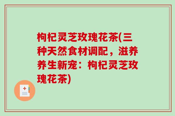 枸杞灵芝玫瑰花茶(三种天然食材调配,滋养养生新宠:枸杞灵芝玫瑰花茶)-第1张图片-破壁灵芝孢子粉研究指南 枸杞灵芝玫瑰花茶(三种天然食材调配,滋养养生新宠:枸杞灵芝玫瑰花茶)-第1张图片-破壁灵芝孢子粉研究指南
