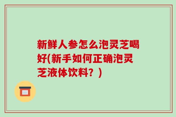 新鲜人参怎么泡灵芝喝好(新手如何正确泡灵芝液体饮料?)-第1张图片-破壁灵芝孢子粉研究指南 新鲜人参怎么泡灵芝喝好(新手如何正确泡灵芝液体饮料?)-第1张图片-破壁灵芝孢子粉研究指南