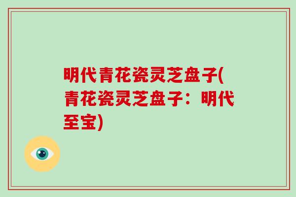 明代青花瓷灵芝盘子(青花瓷灵芝盘子:明代至宝)-第1张图片-破壁灵芝孢子粉研究指南 明代青花瓷灵芝盘子(青花瓷灵芝盘子:明代至宝)-第1张图片-破壁灵芝孢子粉研究指南