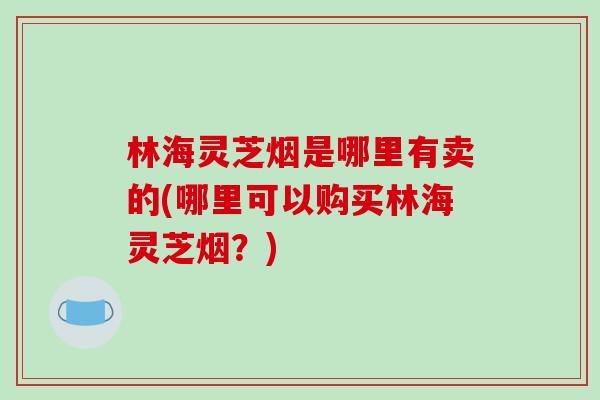 林海灵芝烟是哪里有卖的(哪里可以购买林海灵芝烟?)-第1张图片-破壁灵芝孢子粉研究指南 林海灵芝烟是哪里有卖的(哪里可以购买林海灵芝烟?)-第1张图片-破壁灵芝孢子粉研究指南