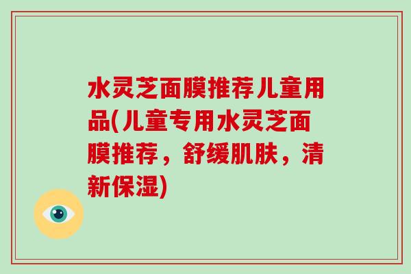 水灵芝面膜推荐儿童用品(儿童专用水灵芝面膜推荐,舒缓肌肤,清新保湿)-第1张图片-破壁灵芝孢子粉研究指南 水灵芝面膜推荐儿童用品(儿童专用水灵芝面膜推荐,舒缓肌肤,清新保湿)-第1张图片-破壁灵芝孢子粉研究指南